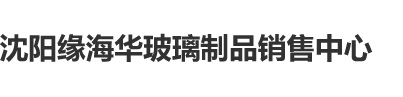 鸡巴日逼啊啊啊高清沈阳缘海华玻璃制品销售中心